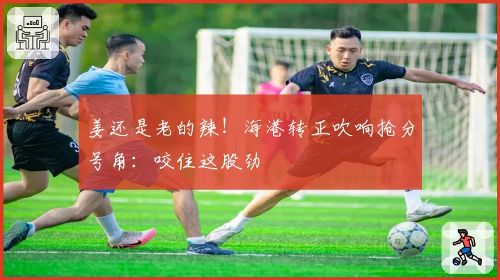 姜还是老的辣！海港转正吹响抢分号角：咬住这股劲