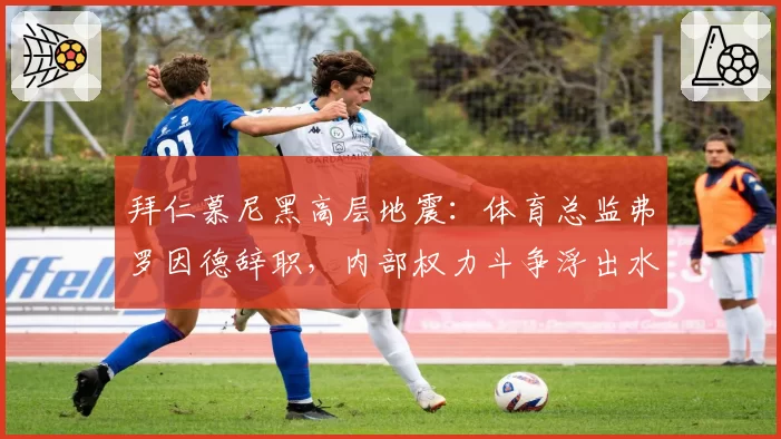 拜仁慕尼黑高层地震:体育总监弗罗因德辞职,内部权力斗争浮出水面