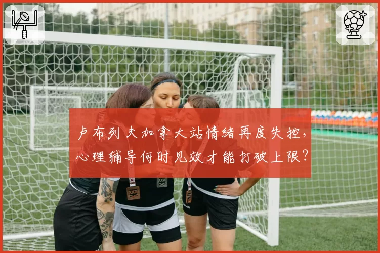 卢布列夫加拿大站情绪再度失控,心理辅导何时见效才能打破上限?
