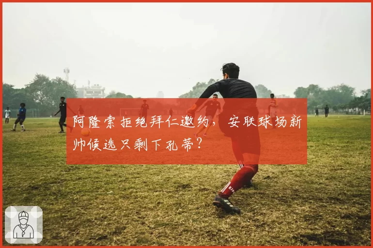 阿隆索拒绝拜仁邀约,安联球场新帅候选只剩下孔蒂?