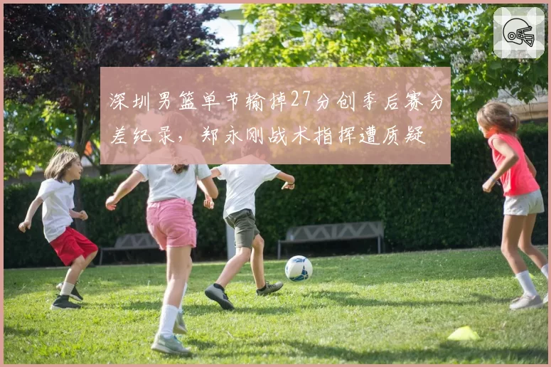 深圳男篮单节输掉27分创季后赛分差纪录，郑永刚战术指挥遭质疑
