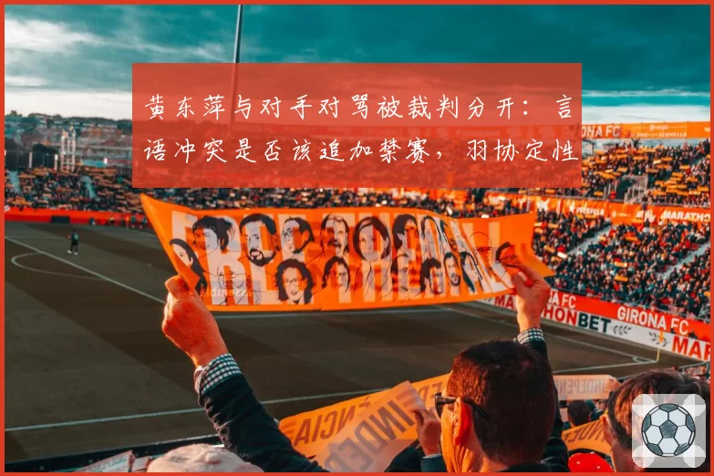 黄东萍与对手对骂被裁判分开：言语冲突是否该追加禁赛，羽协定性引争议？