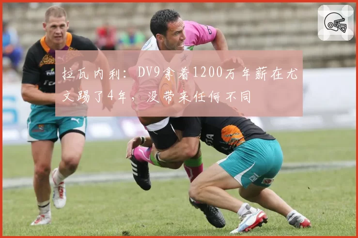 拉瓦内利：DV9拿着1200万年薪在尤文踢了4年，没带来任何不同