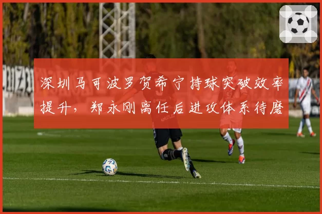 深圳马可波罗贺希宁持球突破效率提升,郑永刚离任后进攻体系待磨合?