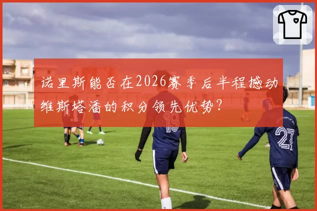 诺里斯能否在2026赛季后半程撼动维斯塔潘的积分领先优势？