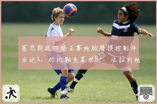 塞恩斯近四场正赛轮胎磨损控制评分达A，对比勒克莱尔B+，法拉利轮胎管理优劣分明
