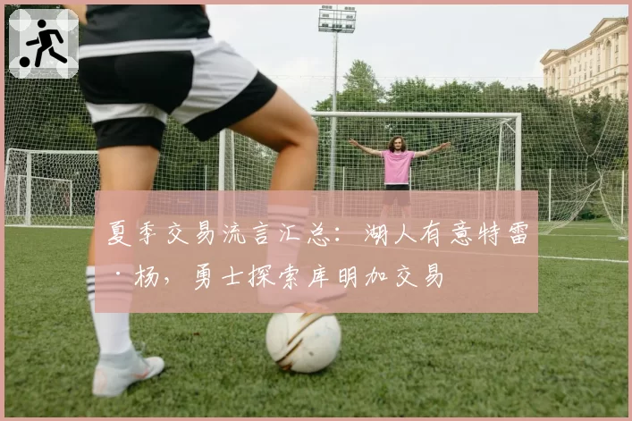 夏季交易流言汇总：湖人有意特雷·杨，勇士探索库明加交易