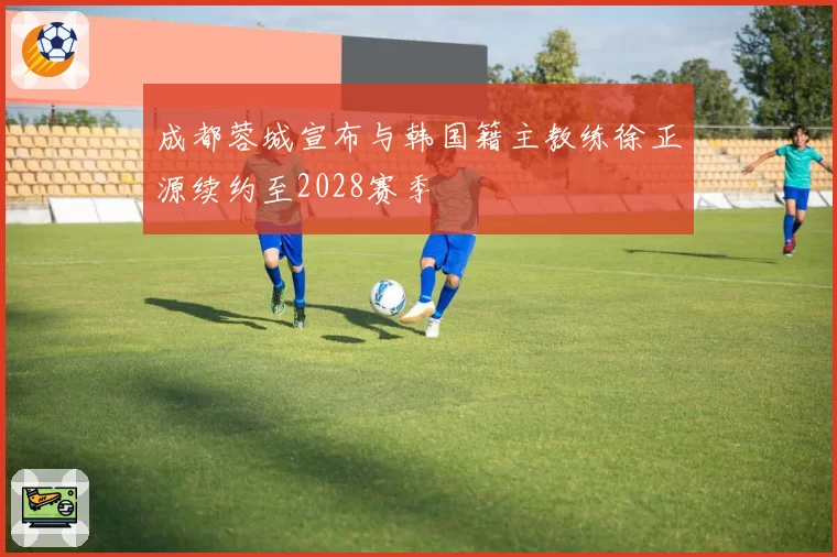 成都蓉城宣布与韩国籍主教练徐正源续约至2028赛季