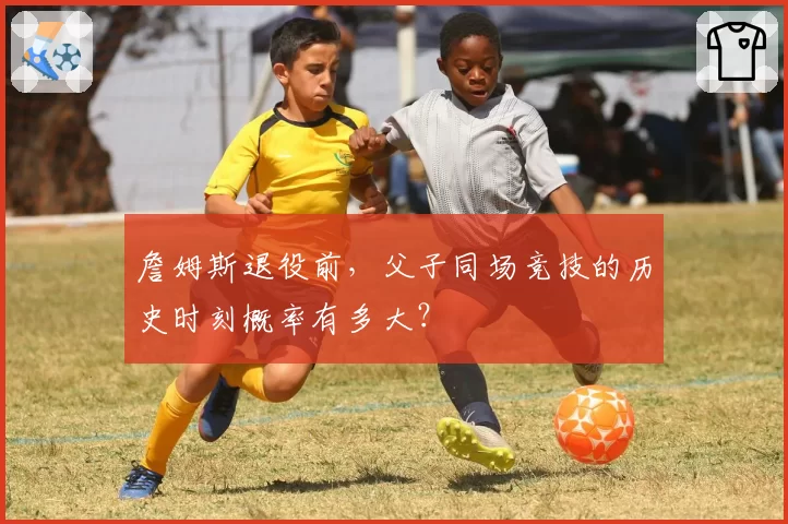 詹姆斯退役前，父子同场竞技的历史时刻概率有多大？