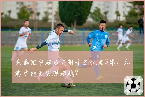 武磊距中超历史射手王仅差3球,本赛季能否实现超越?