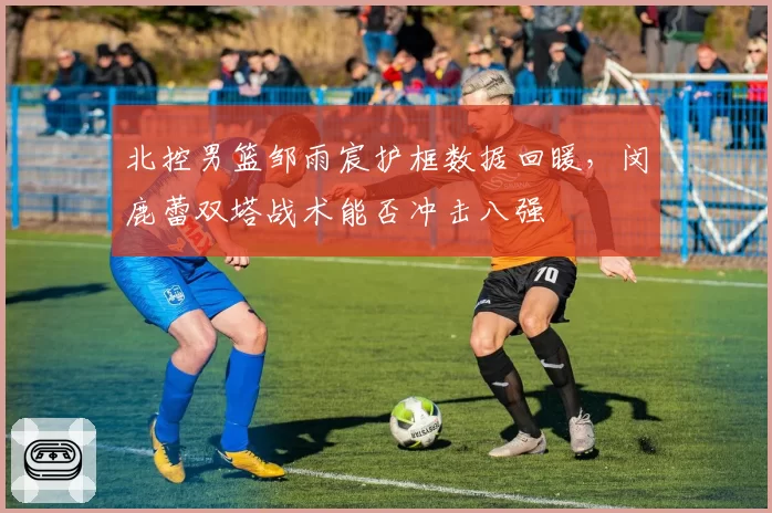 北控男篮邹雨宸护框数据回暖,闵鹿蕾双塔战术能否冲击八强
