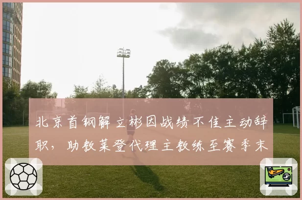 北京首钢解立彬因战绩不佳主动辞职,助教莱登代理主教练至赛季末
