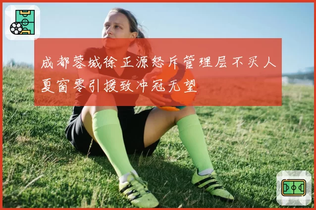 成都蓉城徐正源怒斥管理层不买人夏窗零引援致冲冠无望