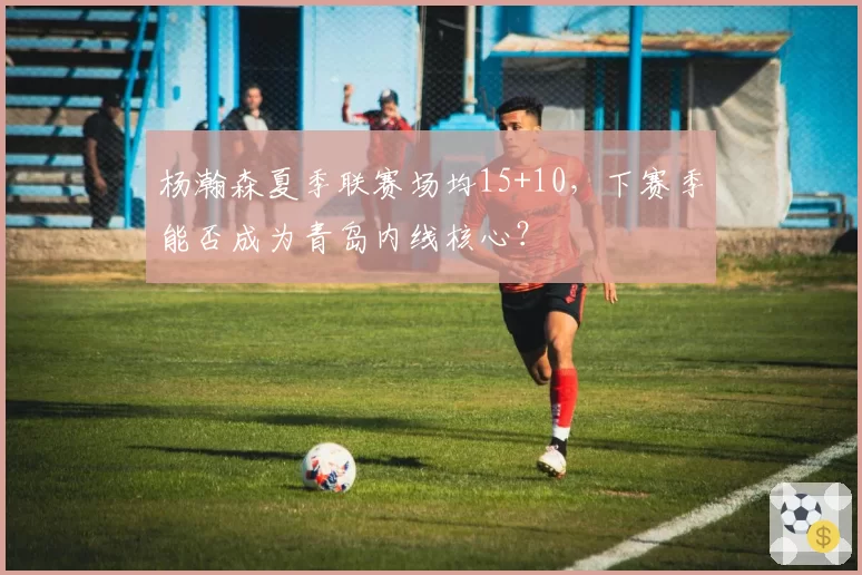 杨瀚森夏季联赛场均15+10,下赛季能否成为青岛内线核心?