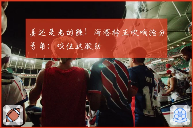 姜还是老的辣！海港转正吹响抢分号角：咬住这股劲