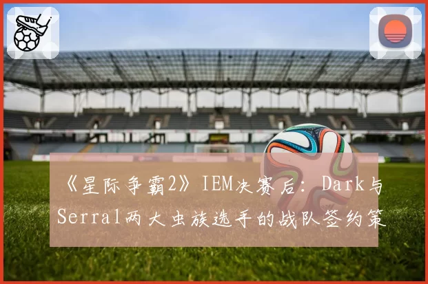《星际争霸2》IEM决赛后：Dark与Serral两大虫族选手的战队签约策略差异