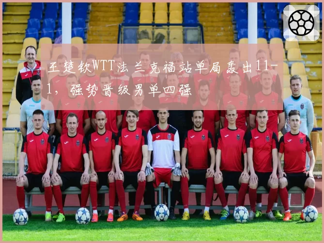 王楚钦WTT法兰克福站单局轰出11-1，强势晋级男单四强