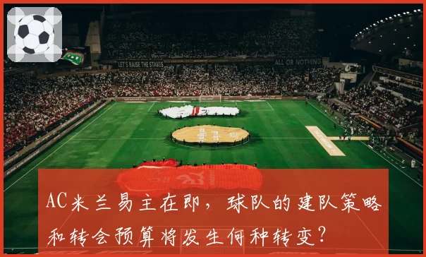 AC米兰易主在即,球队的建队策略和转会预算将发生何种转变?