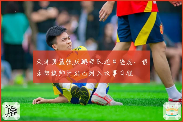 天津男篮张庆鹏带队连年垫底，俱乐部换帅计划已列入议事日程