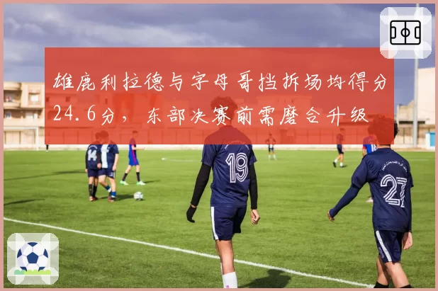 雄鹿利拉德与字母哥挡拆场均得分24.6分，东部决赛前需磨合升级