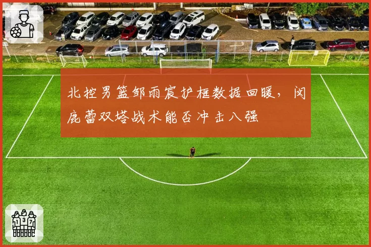 北控男篮邹雨宸护框数据回暖,闵鹿蕾双塔战术能否冲击八强
