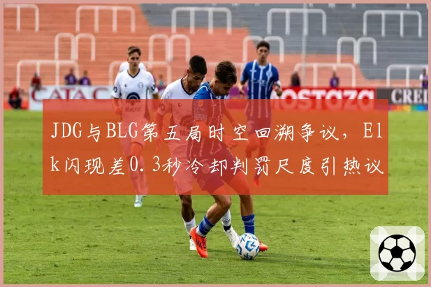 JDG与BLG第五局时空回溯争议，Elk闪现差0.3秒冷却判罚尺度引热议