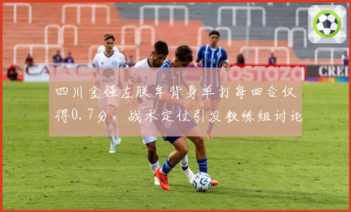 四川金强左朕年背身单打每回合仅得0.7分，战术定位引发教练组讨论