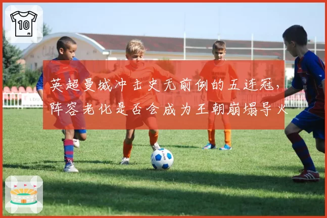 英超曼城冲击史无前例的五连冠，阵容老化是否会成为王朝崩塌导火索？