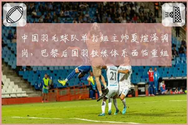 中国羽毛球队单打组主帅夏煊泽调岗,巴黎后国羽教练体系面临重组?