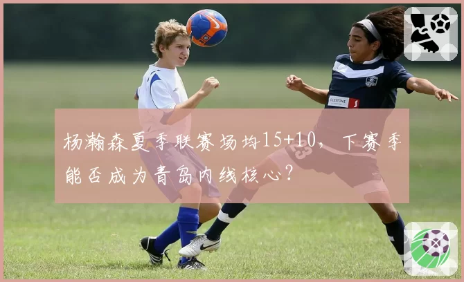 杨瀚森夏季联赛场均15+10,下赛季能否成为青岛内线核心?