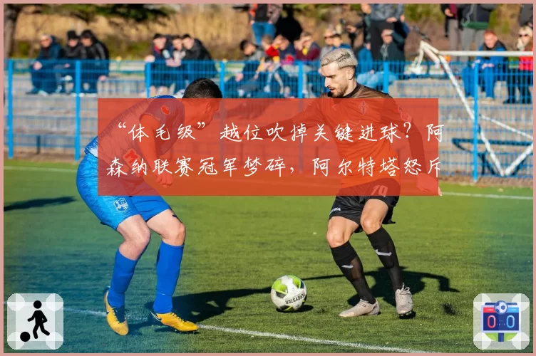 “体毛级”越位吹掉关键进球？阿森纳联赛冠军梦碎，阿尔特塔怒斥划线规则不透明
