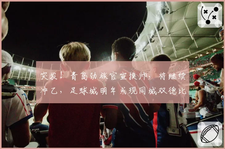 突发！青岛劲旅官宣换帅，将继续冲乙，足球城明年或现同城双德比