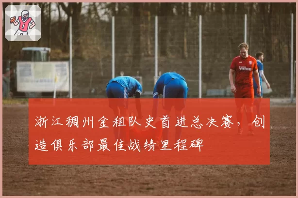 浙江稠州金租队史首进总决赛,创造俱乐部最佳战绩里程碑