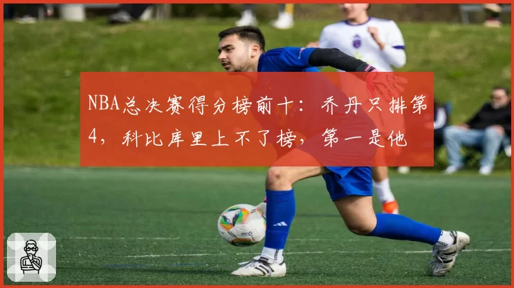 NBA总决赛得分榜前十：乔丹只排第4，科比库里上不了榜，第一是他