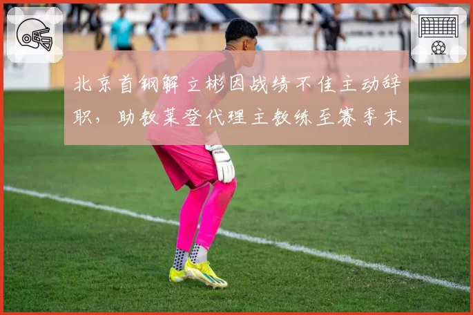 北京首钢解立彬因战绩不佳主动辞职,助教莱登代理主教练至赛季末