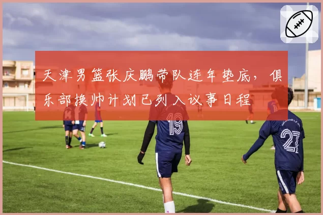天津男篮张庆鹏带队连年垫底，俱乐部换帅计划已列入议事日程