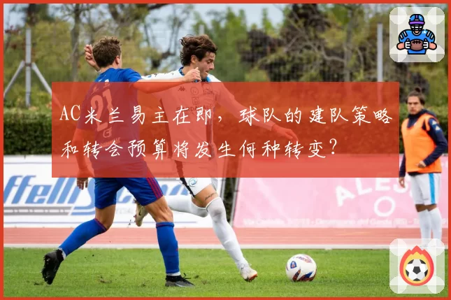 AC米兰易主在即,球队的建队策略和转会预算将发生何种转变?
