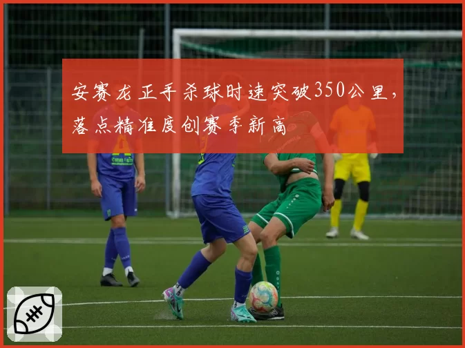 安赛龙正手杀球时速突破350公里,落点精准度创赛季新高