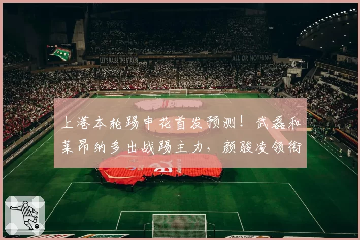 上港本轮踢申花首发预测!武磊和莱昂纳多出战踢主力,颜骏凌领衔