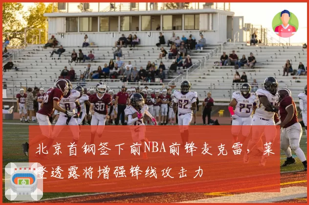 北京首钢签下前NBA前锋麦克雷，莱登透露将增强锋线攻击力