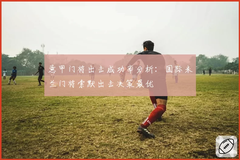 意甲门将出击成功率分析:国际米兰门将索默出击决策最优