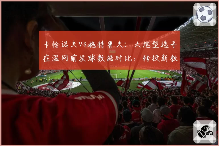 卡恰诺夫vs施特鲁夫：大炮型选手在温网前发球数据对比，转投新教练后战术倾向转变